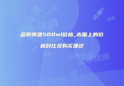 蓝带啤酒500ml价格_市面上的价格对比及购买建议