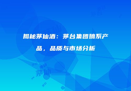 揭秘茅仙酒：茅台集团嫡系产品，品质与市场分析