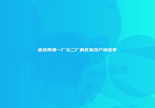 燕京啤酒一厂与二厂的区别及产地故事