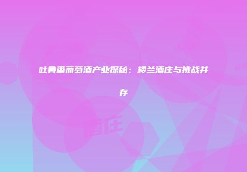 吐鲁番葡萄酒产业探秘：楼兰酒庄与挑战并存