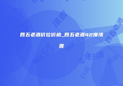 四五老酒价位价格_四五老酒42度浓香