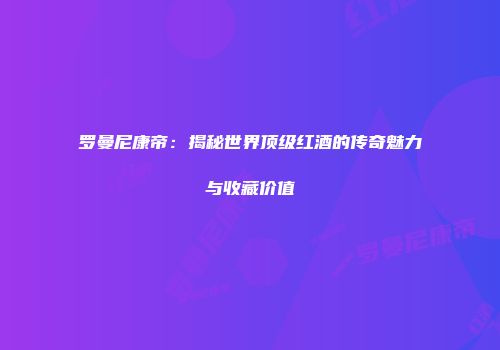 罗曼尼康帝：揭秘世界顶级红酒的传奇魅力与收藏价值