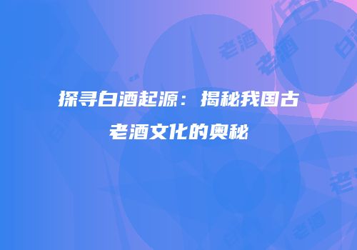 探寻白酒起源：揭秘我国古老酒文化的奥秘
