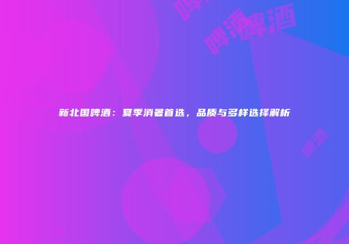 新北国啤酒：夏季消暑首选，品质与多样选择解析