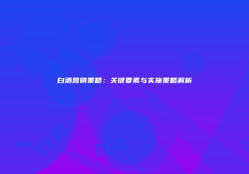 白酒营销策略：关键要素与实施策略解析