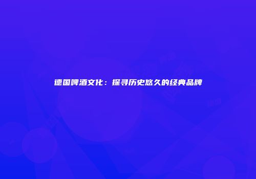 德国啤酒文化：探寻历史悠久的经典品牌