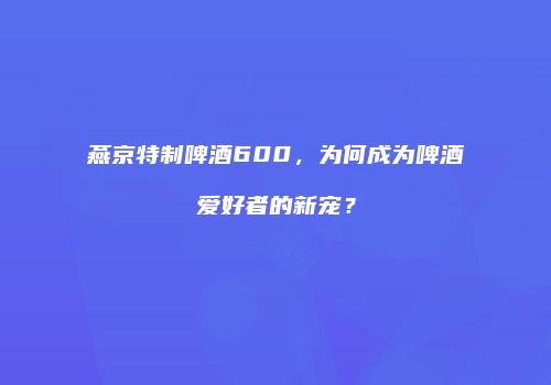 燕京特制啤酒600，为何成为啤酒爱好者的新宠？
