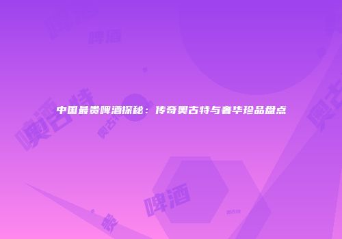 中国最贵啤酒探秘：传奇奥古特与奢华珍品盘点