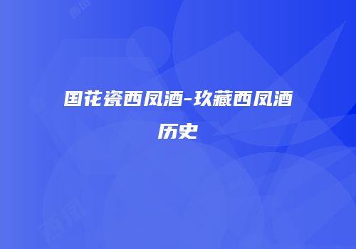 国花瓷西凤酒-玖藏西凤酒历史