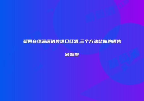 如何在终端店销售进口红酒,三个方法让你的销售额翻倍