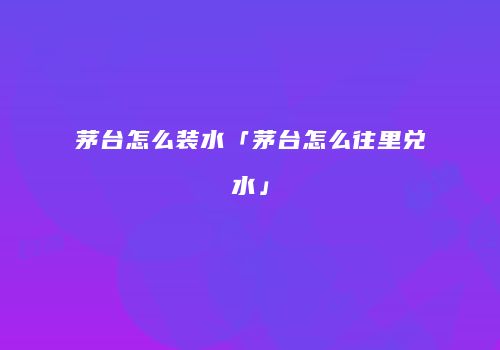茅台怎么装水「茅台怎么往里兑水」