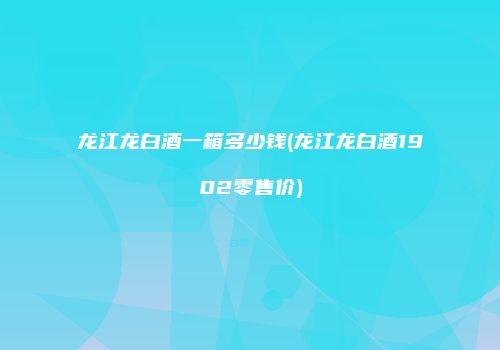 龙江龙白酒一箱多少钱(龙江龙白酒1902零售价)