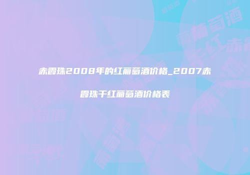 赤霞珠2008年的红葡萄酒价格_2007赤霞珠干红葡萄酒价格表