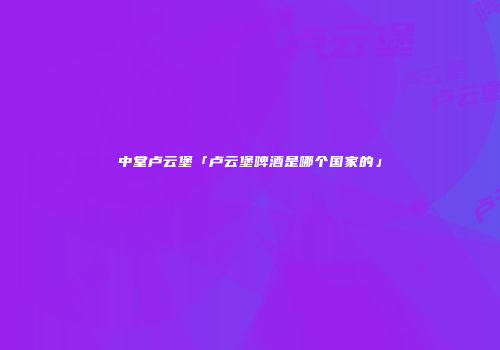 中堂卢云堡「卢云堡啤酒是哪个国家的」