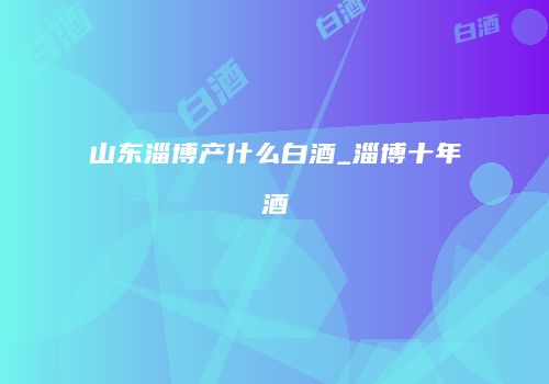 山东淄博产什么白酒_淄博十年酒