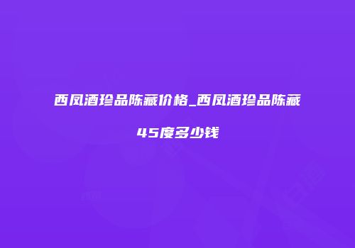 西凤酒珍品陈藏价格_西凤酒珍品陈藏45度多少钱