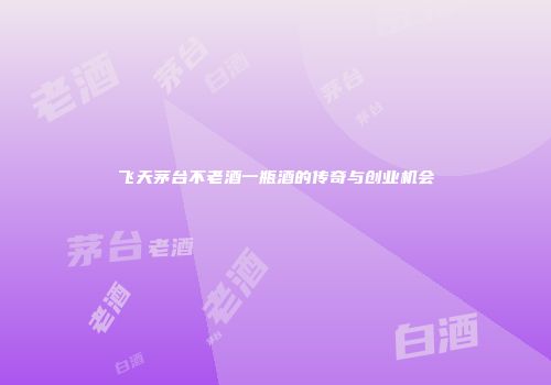 飞天茅台不老酒一瓶酒的传奇与创业机会