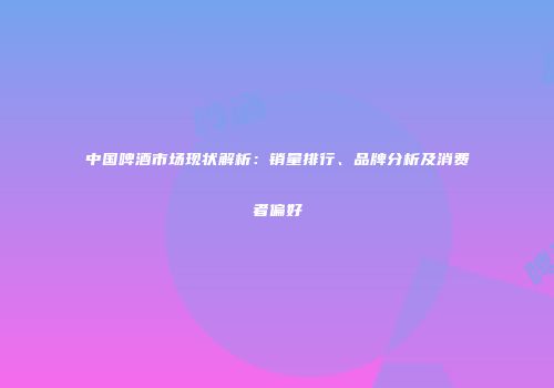 中国啤酒市场现状解析：销量排行、品牌分析及消费者偏好