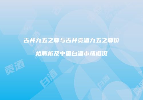 古井九五之尊与古井贡酒九五之尊价格解析及中国白酒市场概况