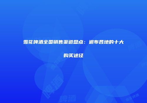 雪花啤酒全国销售渠道盘点：遍布各地的十大购买途径