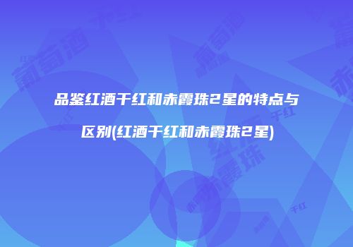 品鉴红酒干红和赤霞珠2星的特点与区别(红酒干红和赤霞珠2星)