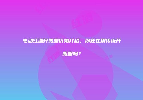 电动红酒开瓶器价格介绍，你还在用传统开瓶器吗？