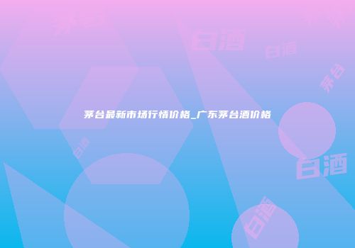 茅台最新市场行情价格_广东茅台酒价格