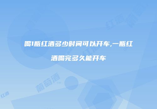 喝1瓶红酒多少时间可以开车,一瓶红酒喝完多久能开车