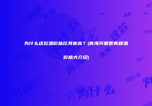 为什么这款酒价格比其他高？(青海芳圆香青稞酒价格大介绍)