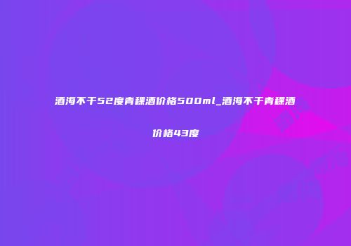 酒海不干52度青稞酒价格500ml_酒海不干青稞酒价格43度
