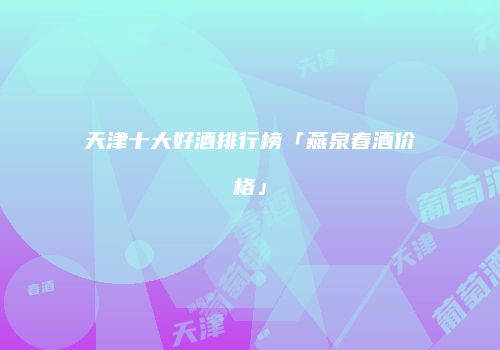 天津十大好酒排行榜「燕泉春酒价格」