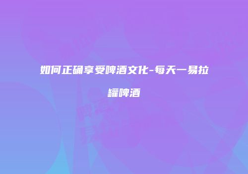 如何正确享受啤酒文化-每天一易拉罐啤酒