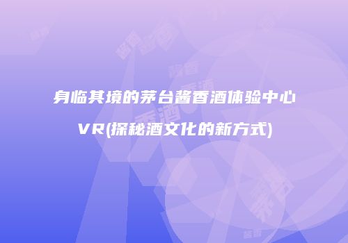 身临其境的茅台酱香酒体验中心VR(探秘酒文化的新方式)