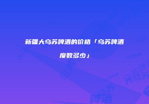 新疆大乌苏啤酒的价格「乌苏啤酒度数多少」