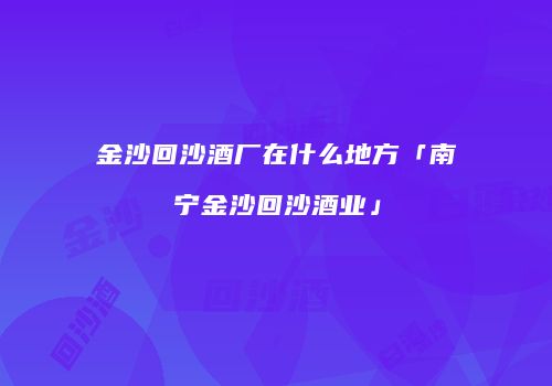 金沙回沙酒厂在什么地方「南宁金沙回沙酒业」