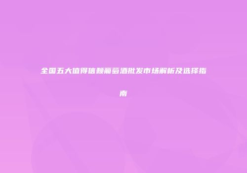 全国五大值得信赖葡萄酒批发市场解析及选择指南