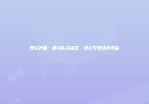 西湖啤酒：多样购买途径，轻松享受经典风味