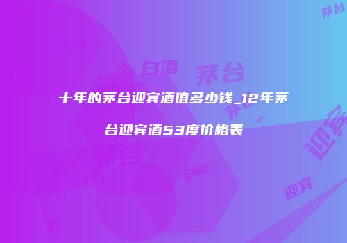 十年的茅台迎宾酒值多少钱_12年茅台迎宾酒53度价格表