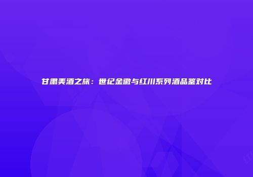 甘肃美酒之旅：世纪金徽与红川系列酒品鉴对比