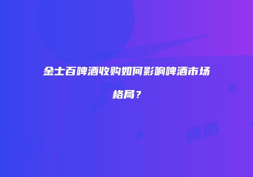 金士百啤酒收购如何影响啤酒市场格局？