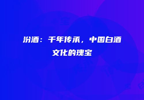 汾酒：千年传承，中国白酒文化的瑰宝