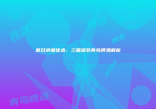 夏日消暑佳选：三箱罐装青岛啤酒解析