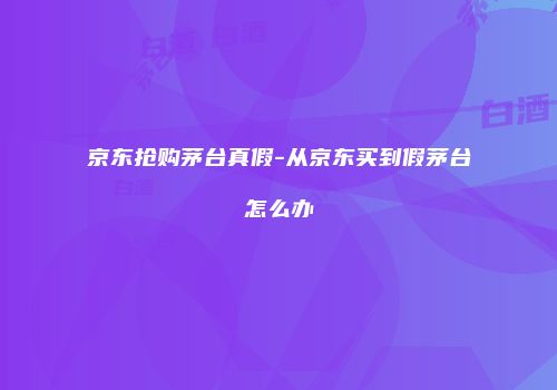 京东抢购茅台真假-从京东买到假茅台怎么办