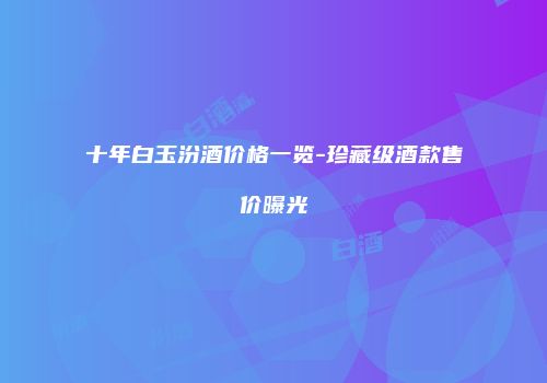 十年白玉汾酒价格一览-珍藏级酒款售价曝光