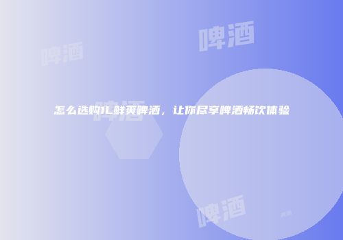 怎么选购1L鲜爽啤酒，让你尽享啤酒畅饮体验