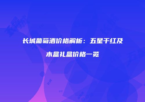 长城葡萄酒价格解析：五星干红及木盒礼盒价格一览