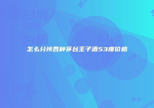 怎么分辨各种茅台王子酒53度价格