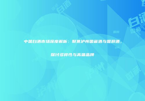中国白酒市场深度解析：聚焦泸州国藏酒与国粹酒，探讨多样性与高端品牌
