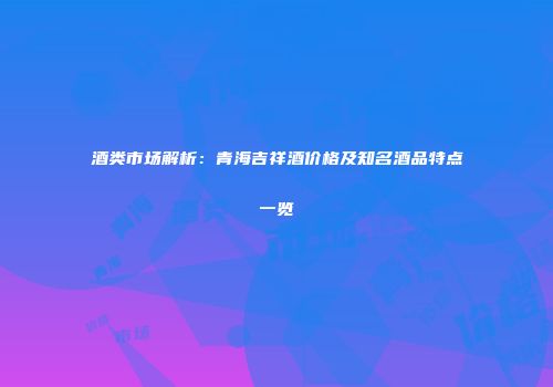酒类市场解析：青海吉祥酒价格及知名酒品特点一览