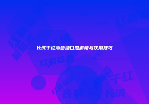 长城干红葡萄酒口感解析与饮用技巧
